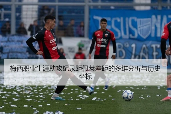 梅西职业生涯助攻纪录距佩莱差距的多维分析与历史坐标
